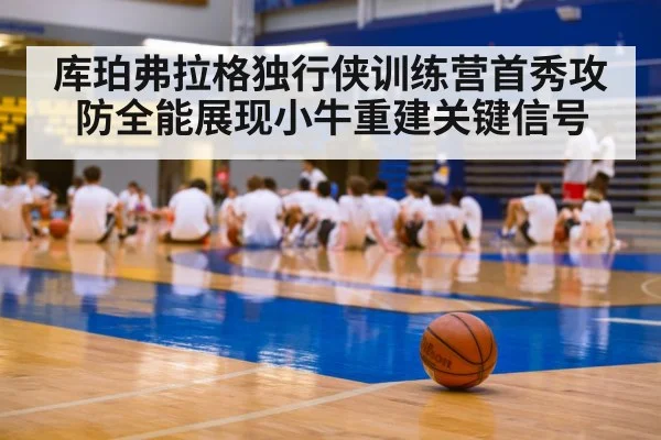 库珀弗拉格独行侠训练营首秀攻防全能展现小牛重建关键信号