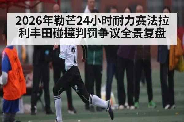 2026年勒芒24小时耐力赛法拉利丰田碰撞判罚争议全景复盘